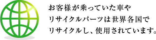 お客様が乗っていた車やリサイクルパーツは世界各国でリサイクルし、使用されています。